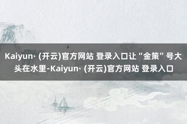 Kaiyun· (开云)官方网站 登录入口让“金策”号大头在水里-Kaiyun· (开云)官方网站 登录入口