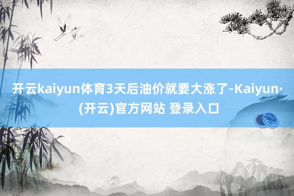 开云kaiyun体育3天后油价就要大涨了-Kaiyun· (开云)官方网站 登录入口