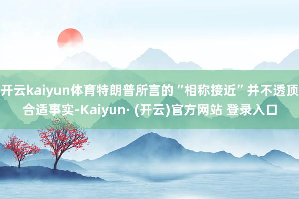 开云kaiyun体育特朗普所言的“相称接近”并不透顶合适事实-Kaiyun· (开云)官方网站 登录入口