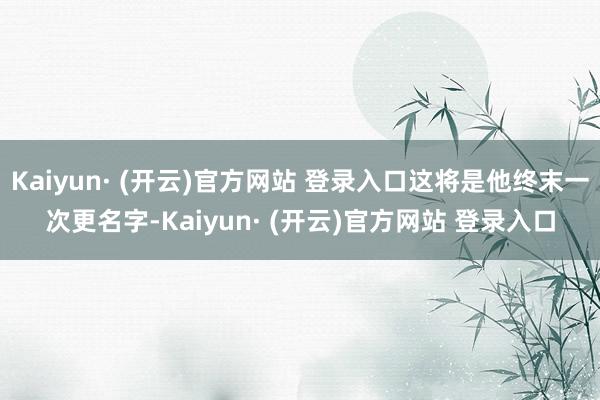 Kaiyun· (开云)官方网站 登录入口这将是他终末一次更名字-Kaiyun· (开云)官方网站 登录入口