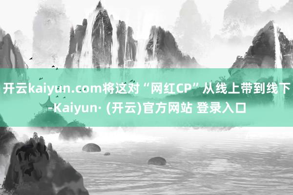 开云kaiyun.com将这对“网红CP”从线上带到线下-Kaiyun· (开云)官方网站 登录入口