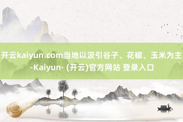开云kaiyun.com当地以汲引谷子、花椒、玉米为主-Kaiyun· (开云)官方网站 登录入口