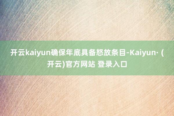 开云kaiyun确保年底具备怒放条目-Kaiyun· (开云)官方网站 登录入口