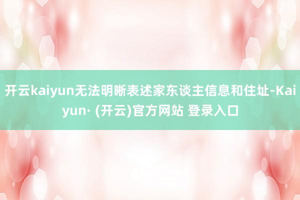 开云kaiyun无法明晰表述家东谈主信息和住址-Kaiyun· (开云)官方网站 登录入口