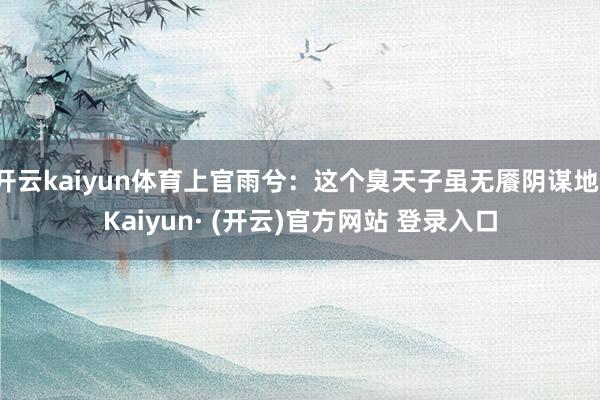 开云kaiyun体育上官雨兮：这个臭天子虽无餍阴谋地-Kaiyun· (开云)官方网站 登录入口