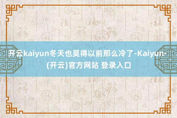开云kaiyun冬天也莫得以前那么冷了-Kaiyun· (开云)官方网站 登录入口