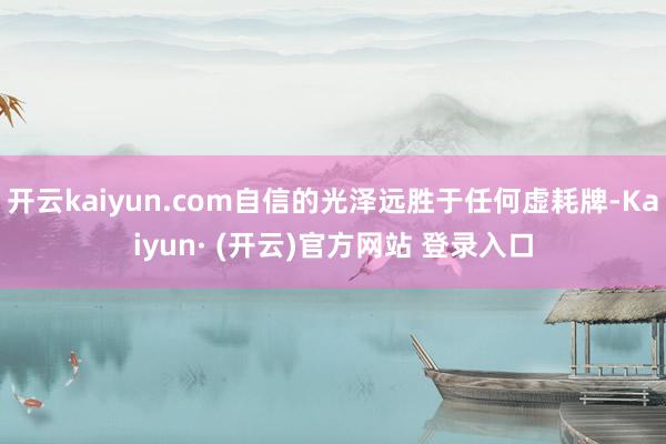 开云kaiyun.com自信的光泽远胜于任何虚耗牌-Kaiyun· (开云)官方网站 登录入口