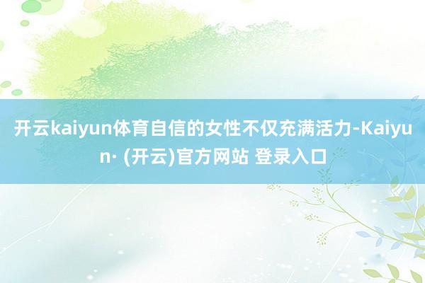 开云kaiyun体育自信的女性不仅充满活力-Kaiyun· (开云)官方网站 登录入口
