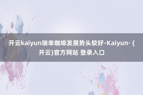 开云kaiyun瑞幸咖啡发展势头较好-Kaiyun· (开云)官方网站 登录入口