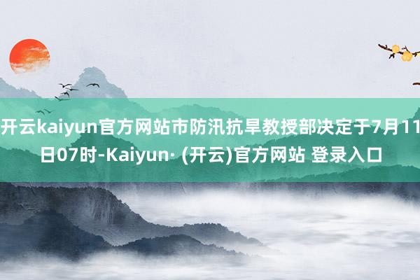开云kaiyun官方网站市防汛抗旱教授部决定于7月11日07时-Kaiyun· (开云)官方网站 登录入口