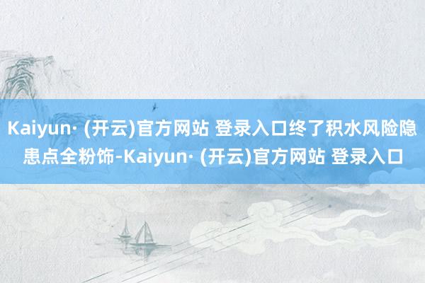 Kaiyun· (开云)官方网站 登录入口终了积水风险隐患点全粉饰-Kaiyun· (开云)官方网站 登录入口