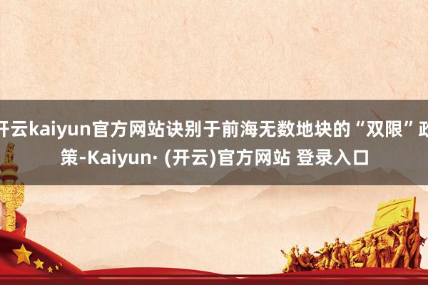 开云kaiyun官方网站诀别于前海无数地块的“双限”政策-Kaiyun· (开云)官方网站 登录入口