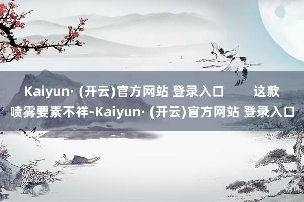 Kaiyun· (开云)官方网站 登录入口 这款喷雾要素不祥-Kaiyun· (开云)官方网站 登录入口
