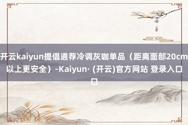 开云kaiyun提倡遴荐冷调灰咖单品(距离面部20cm以上更安全)-Kaiyun· (开云)官方网站 登录入口
