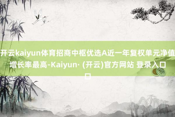 开云kaiyun体育招商中枢优选A近一年复权单元净值增长率最高-Kaiyun· (开云)官方网站 登录入口