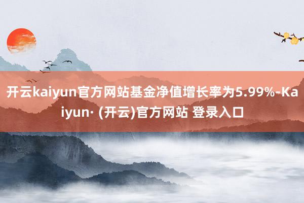 开云kaiyun官方网站基金净值增长率为5.99%-Kaiyun· (开云)官方网站 登录入口