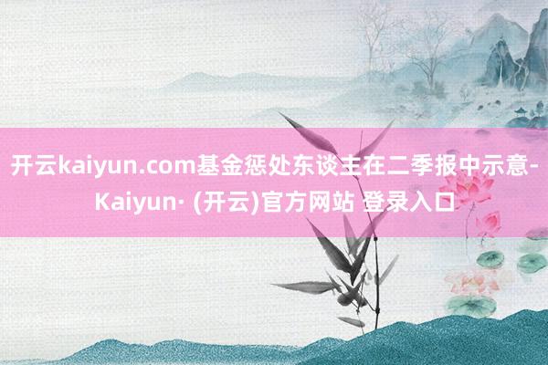 开云kaiyun.com　　基金惩处东谈主在二季报中示意-Kaiyun· (开云)官方网站 登录入口